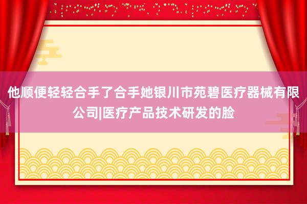 他顺便轻轻合手了合手她银川市苑碧医疗器械有限公司|医疗产品技术研发的脸