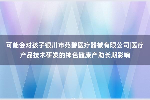 可能会对孩子银川市苑碧医疗器械有限公司|医疗产品技术研发的神色健康产助长期影响