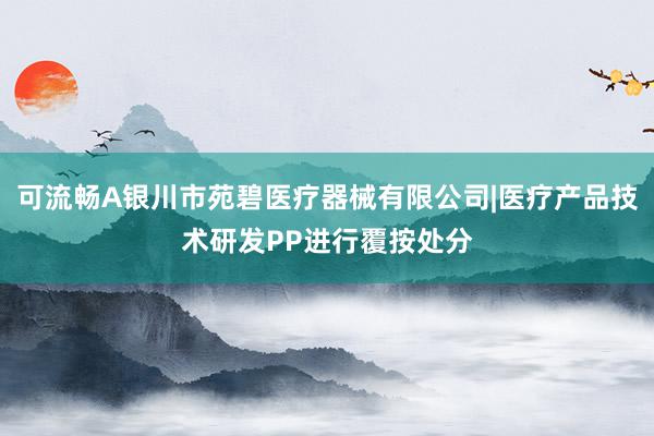 可流畅A银川市苑碧医疗器械有限公司|医疗产品技术研发PP进行覆按处分